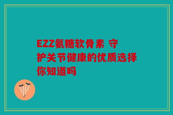 EZZ氨糖软骨素 守护关节健康的优质选择你知道吗