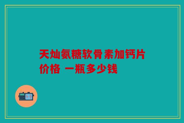 天灿氨糖软骨素加钙片价格 一瓶多少钱