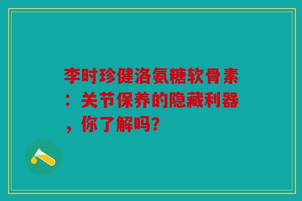 李时珍健洛氨糖软骨素：关节保养的隐藏利器，你了解吗？