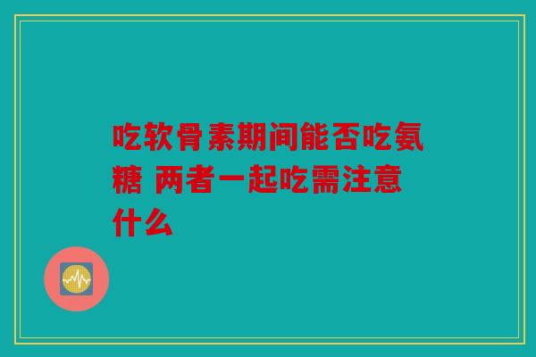 吃软骨素期间能否吃氨糖 两者一起吃需注意什么