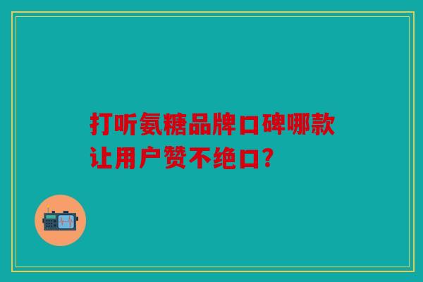 打听氨糖品牌口碑哪款让用户赞不绝口？