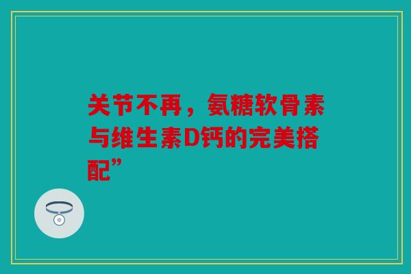 关节不再，氨糖软骨素与维生素D钙的完美搭配”