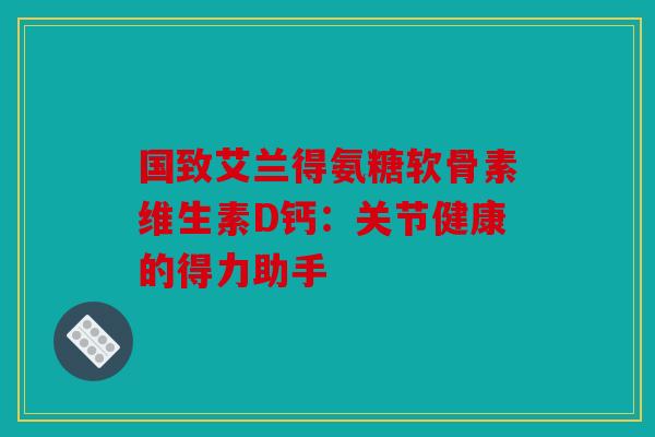国致艾兰得氨糖软骨素维生素D钙：关节健康的得力助手