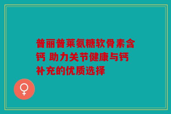 普丽普莱氨糖软骨素含钙 助力关节健康与钙补充的优质选择