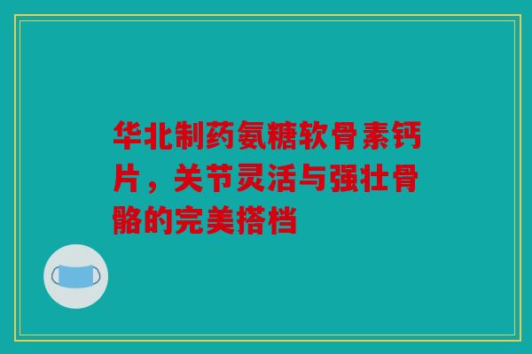 华北制药氨糖软骨素钙片，关节灵活与强壮骨骼的完美搭档