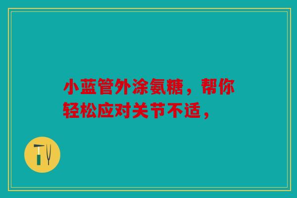 小蓝管外涂氨糖，帮你轻松应对关节不适，