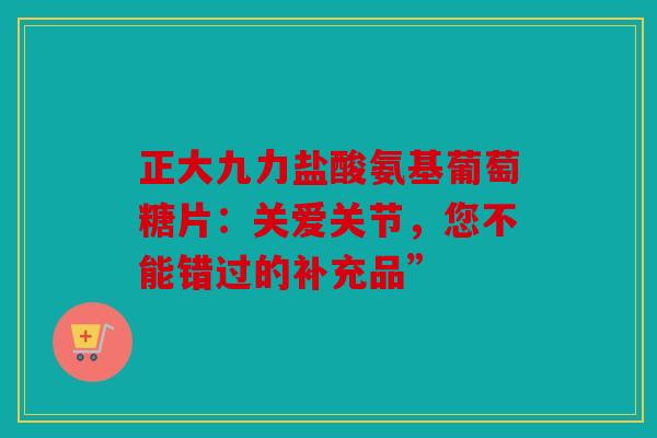 正大九力盐酸氨基葡萄糖片：关爱关节，您不能错过的补充品”