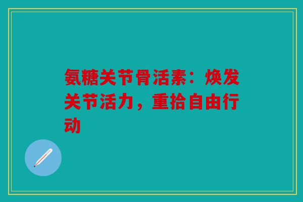 氨糖关节骨活素：焕发关节活力，重拾自由行动