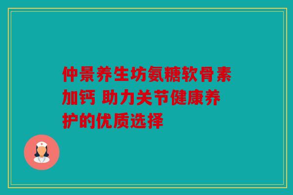 仲景养生坊氨糖软骨素加钙 助力关节健康养护的优质选择