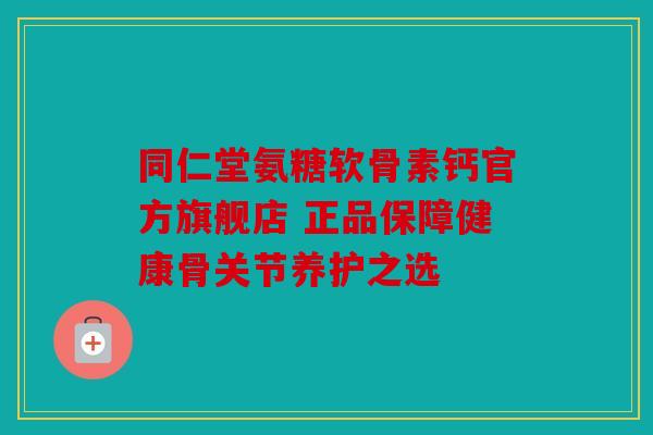 同仁堂氨糖软骨素钙官方旗舰店 正品保障健康骨关节养护之选