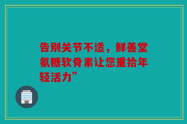 告别关节不适，鲜善堂氨糖软骨素让您重拾年轻活力”