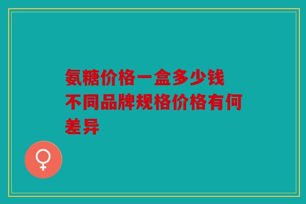 氨糖价格一盒多少钱 不同品牌规格价格有何差异