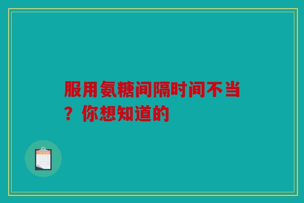 服用氨糖间隔时间不当？你想知道的