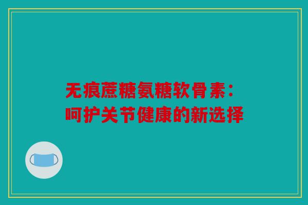 无痕蔗糖氨糖软骨素：呵护关节健康的新选择