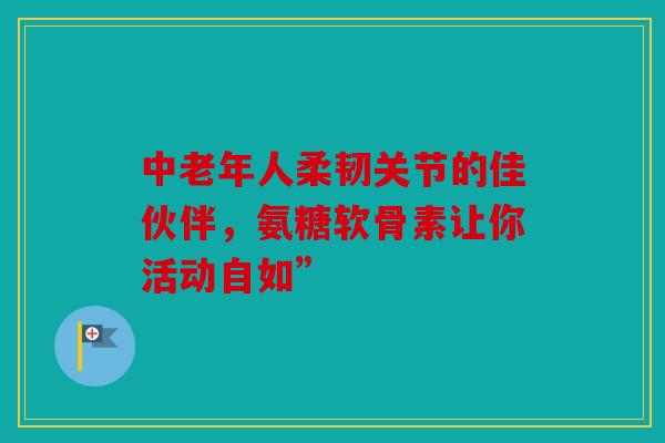中老年人柔韧关节的佳伙伴，氨糖软骨素让你活动自如”