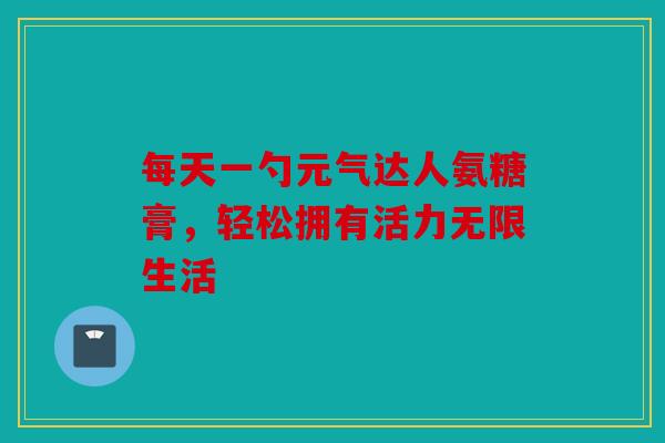 每天一勺元气达人氨糖膏，轻松拥有活力无限生活
