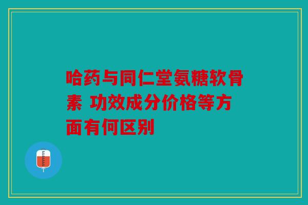 哈药与同仁堂氨糖软骨素 功效成分价格等方面有何区别