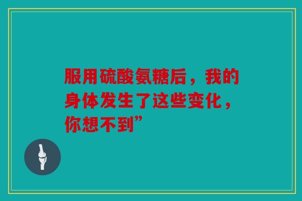 服用硫酸氨糖后，我的身体发生了这些变化，你想不到”