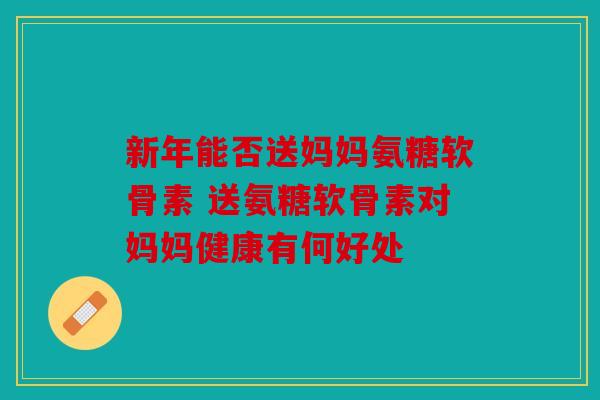 新年能否送妈妈氨糖软骨素 送氨糖软骨素对妈妈健康有何好处