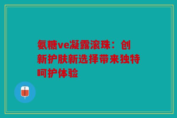 氨糖ve凝露滚珠：创新护肤新选择带来独特呵护体验