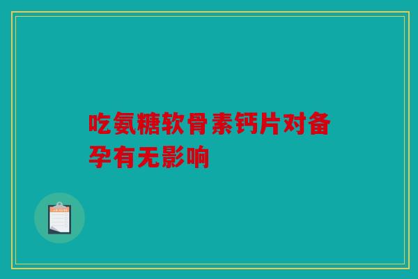 吃氨糖软骨素钙片对备孕有无影响