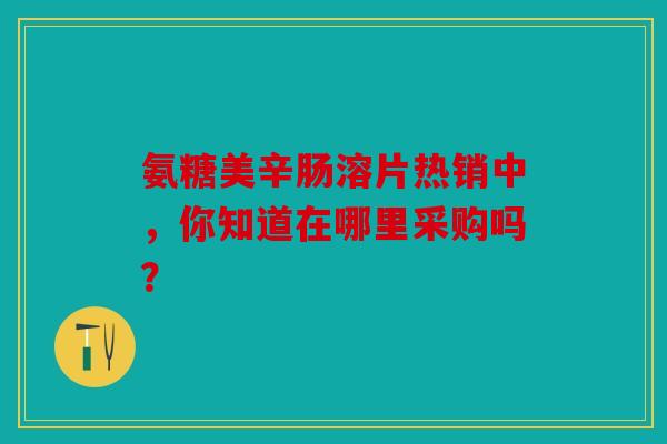 氨糖美辛肠溶片热销中，你知道在哪里采购吗？