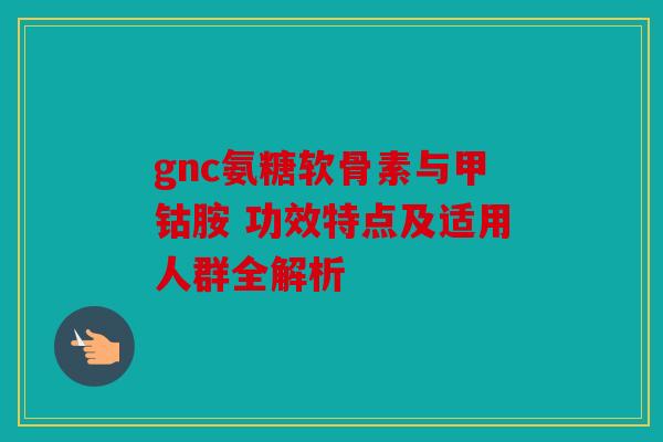 gnc氨糖软骨素与甲钴胺 功效特点及适用人群全解析