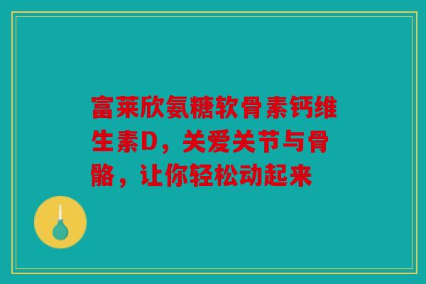 富莱欣氨糖软骨素钙维生素D，关爱关节与骨骼，让你轻松动起来