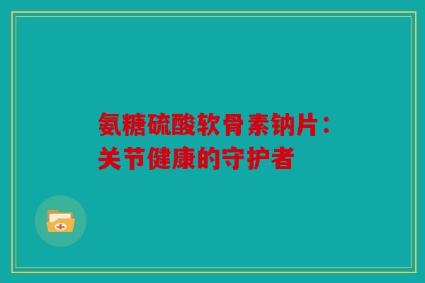氨糖硫酸软骨素钠片：关节健康的守护者