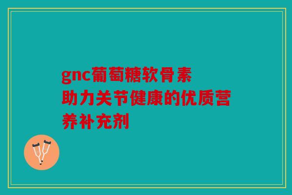 gnc葡萄糖软骨素 助力关节健康的优质营养补充剂