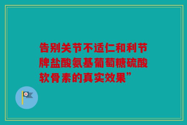 告别关节不适仁和利节牌盐酸氨基葡萄糖硫酸软骨素的真实效果”