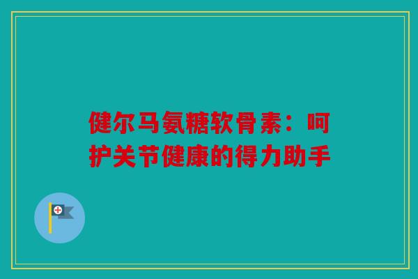 健尔马氨糖软骨素：呵护关节健康的得力助手