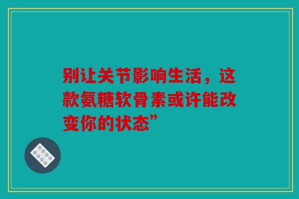 别让关节影响生活，这款氨糖软骨素或许能改变你的状态”