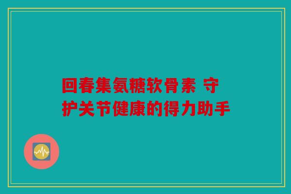 回春集氨糖软骨素 守护关节健康的得力助手