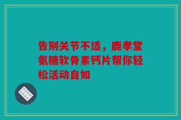 告别关节不适，鹿孝堂氨糖软骨素钙片帮你轻松活动自如
