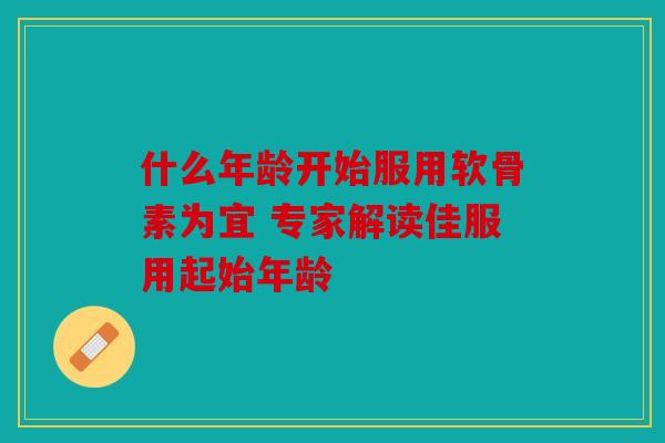 什么年龄开始服用软骨素为宜 专家解读佳服用起始年龄