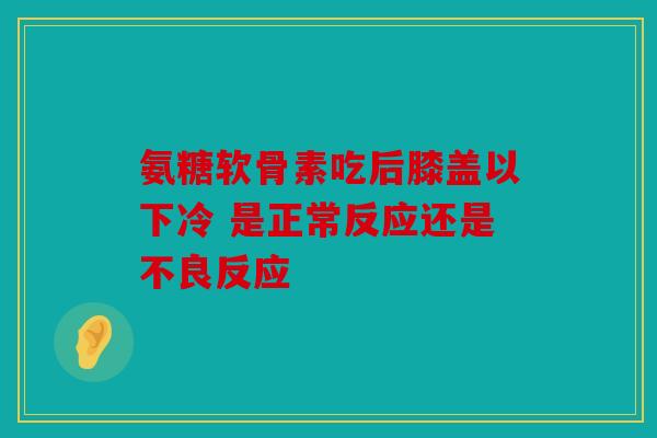 氨糖软骨素吃后膝盖以下冷 是正常反应还是不良反应