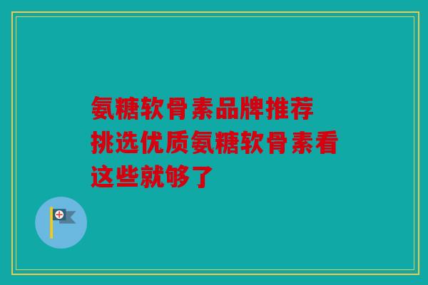 氨糖软骨素品牌推荐 挑选优质氨糖软骨素看这些就够了