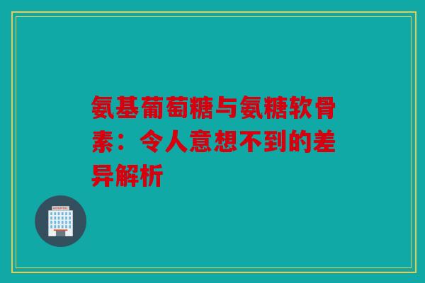 氨基葡萄糖与氨糖软骨素：令人意想不到的差异解析