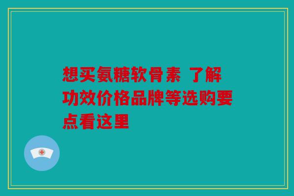想买氨糖软骨素 了解功效价格品牌等选购要点看这里