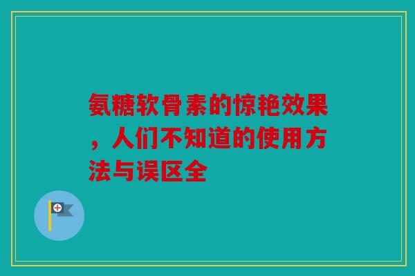 氨糖软骨素的惊艳效果，人们不知道的使用方法与误区全