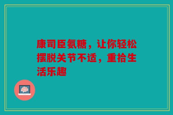 康司臣氨糖，让你轻松摆脱关节不适，重拾生活乐趣