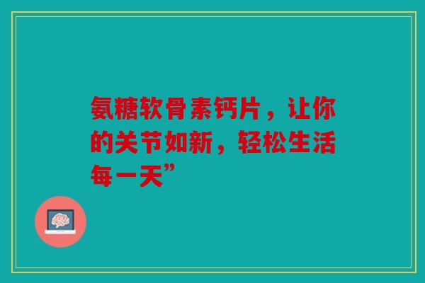 氨糖软骨素钙片，让你的关节如新，轻松生活每一天”