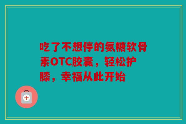吃了不想停的氨糖软骨素OTC胶囊，轻松护膝，幸福从此开始