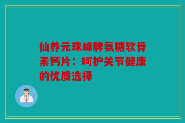 仙养元珠峰牌氨糖软骨素钙片：呵护关节健康的优质选择