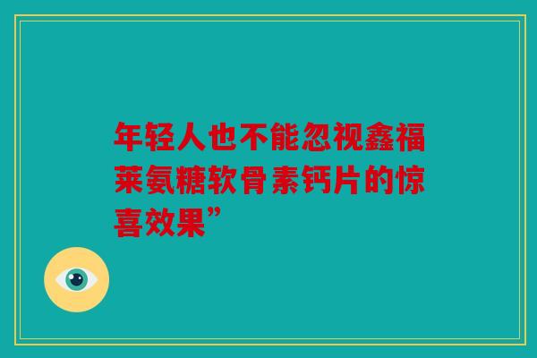 年轻人也不能忽视鑫福莱氨糖软骨素钙片的惊喜效果”