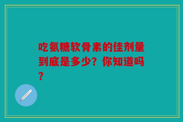 吃氨糖软骨素的佳剂量到底是多少？你知道吗？