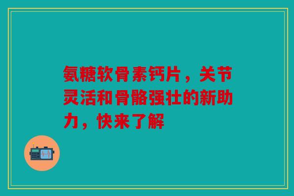 氨糖软骨素钙片，关节灵活和骨骼强壮的新助力，快来了解