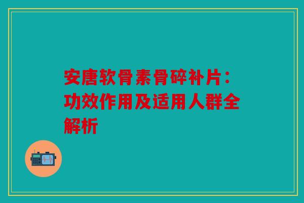 安唐软骨素骨碎补片：功效作用及适用人群全解析