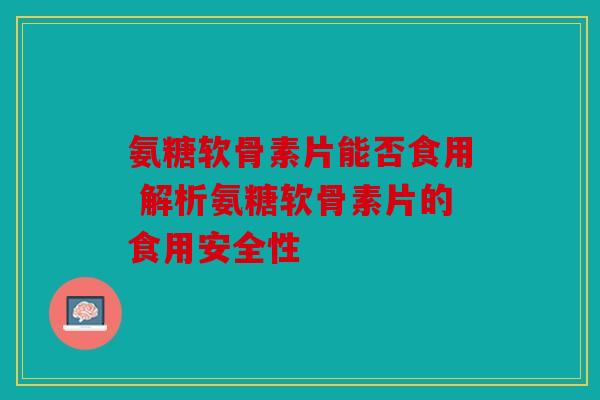 氨糖软骨素片能否食用 解析氨糖软骨素片的食用安全性